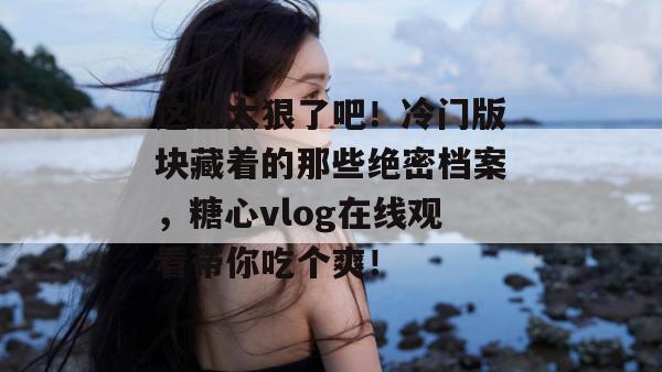 这也太狠了吧！冷门版块藏着的那些绝密档案，糖心vlog在线观看带你吃个爽！