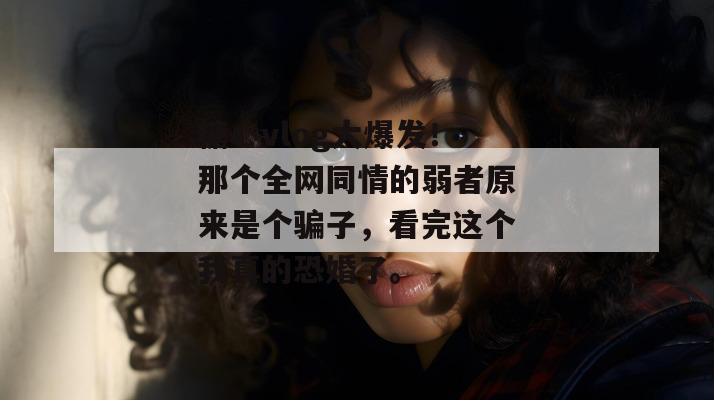 糖心vlog大爆发！那个全网同情的弱者原来是个骗子，看完这个我真的恐婚了。