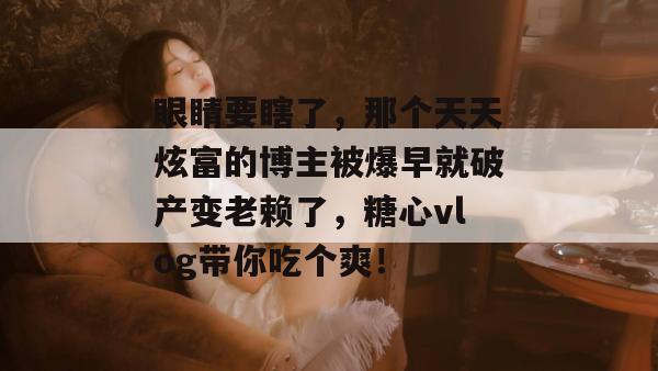眼睛要瞎了,那个天天炫富的博主被爆早就破产变老赖了,糖心vlog带你吃个爽! 眼睛要瞎了,那个天天炫富的博主被爆早就破产变老赖了,糖心vlog带你吃个爽!
