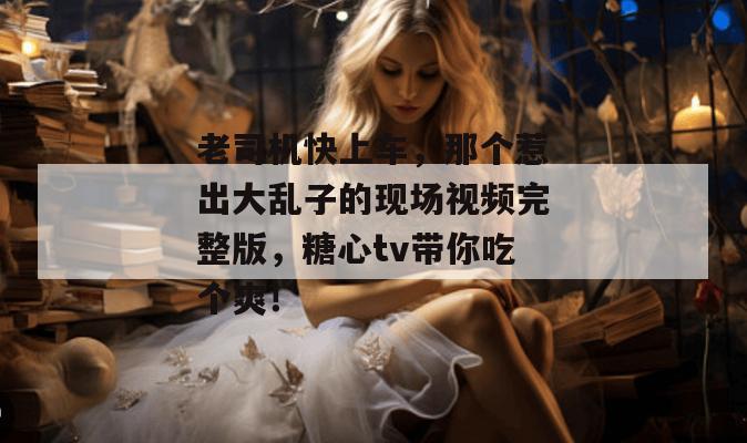 老司机快上车，那个惹出大乱子的现场视频完整版，糖心tv带你吃个爽！