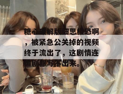 糖心破解版细思极恐啊，被紧急公关掉的视频终于流出了，这剧情连编剧都写不出来。