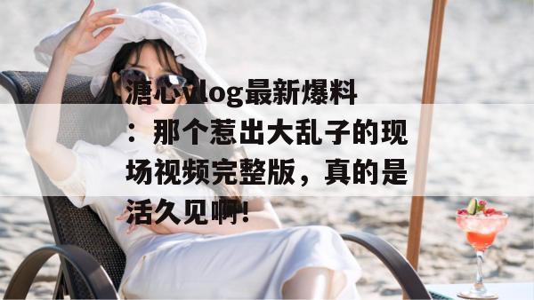 溏心vlog最新爆料：那个惹出大乱子的现场视频完整版，真的是活久见啊！