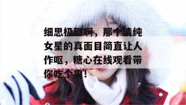 细思极恐啊，那个清纯女星的真面目简直让人作呕，糖心在线观看带你吃个爽！