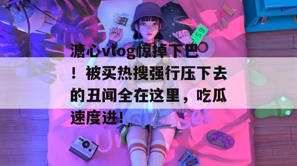 溏心vlog惊掉下巴！被买热搜强行压下去的丑闻全在这里，吃瓜速度进！