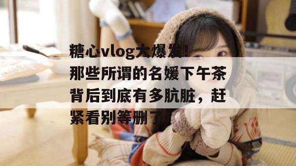 糖心vlog大爆发！那些所谓的名媛下午茶背后到底有多肮脏，赶紧看别等删了！
