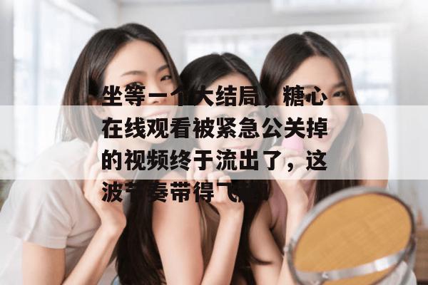 坐等一个大结局，糖心在线观看被紧急公关掉的视频终于流出了，这波节奏带得飞起！