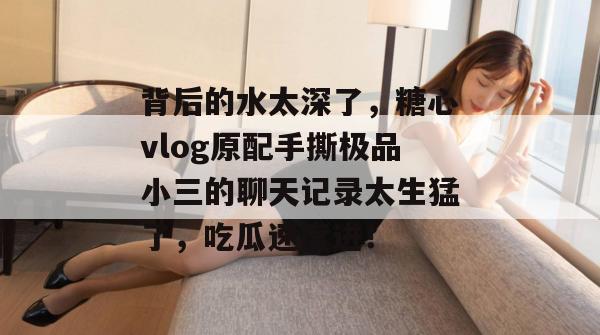 背后的水太深了，糖心vlog原配手撕极品小三的聊天记录太生猛了，吃瓜速度进！