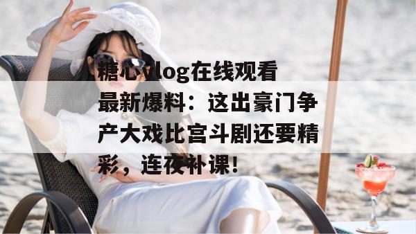 糖心vlog在线观看最新爆料：这出豪门争产大戏比宫斗剧还要精彩，连夜补课！