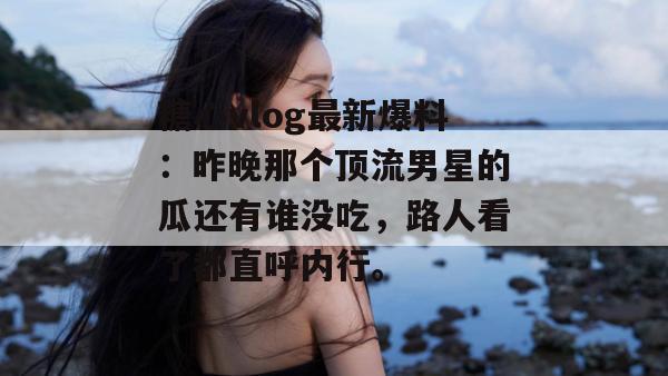 糖心vlog最新爆料：昨晚那个顶流男星的瓜还有谁没吃，路人看了都直呼内行。