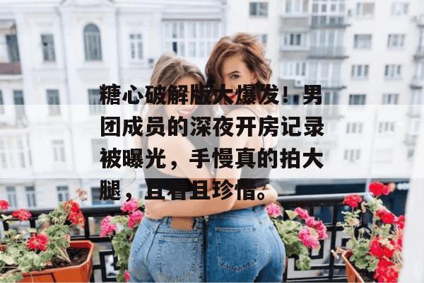 糖心破解版大爆发！男团成员的深夜开房记录被曝光，手慢真的拍大腿，且看且珍惜。