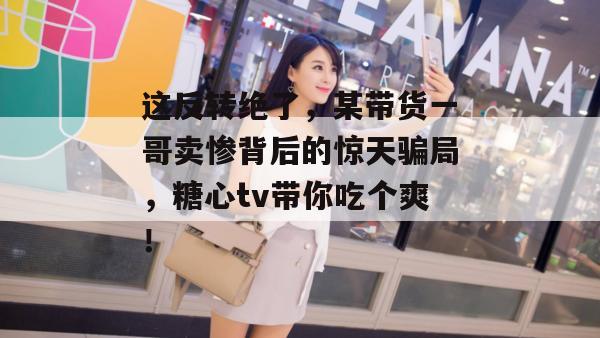 这反转绝了，某带货一哥卖惨背后的惊天骗局，糖心tv带你吃个爽！