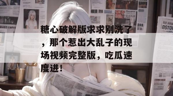 糖心破解版求求别洗了，那个惹出大乱子的现场视频完整版，吃瓜速度进！