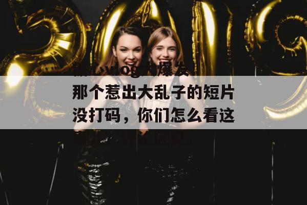 糖心vlog大爆发！那个惹出大乱子的短片没打码，你们怎么看这事儿？评论区见。