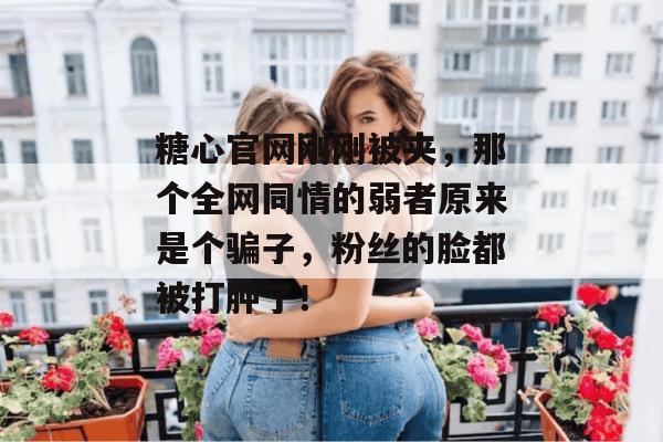 糖心官网刚刚被夹，那个全网同情的弱者原来是个骗子，粉丝的脸都被打肿了！