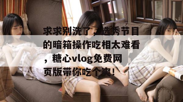 求求别洗了，选秀节目的暗箱操作吃相太难看，糖心vlog免费网页版带你吃个爽！