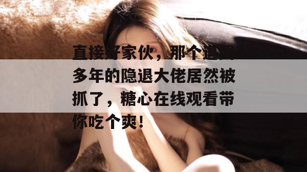 直接好家伙，那个退圈多年的隐退大佬居然被抓了，糖心在线观看带你吃个爽！