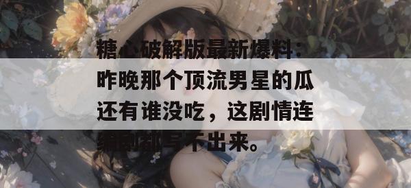 糖心破解版最新爆料：昨晚那个顶流男星的瓜还有谁没吃，这剧情连编剧都写不出来。
