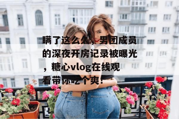 瞒了这么久，男团成员的深夜开房记录被曝光，糖心vlog在线观看带你吃个爽！