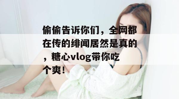 偷偷告诉你们，全网都在传的绯闻居然是真的，糖心vlog带你吃个爽！