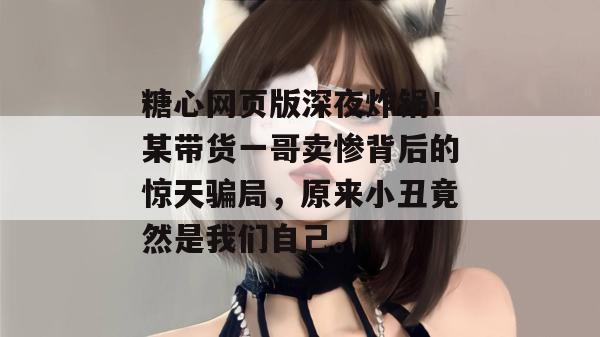 糖心网页版深夜炸锅！某带货一哥卖惨背后的惊天骗局，原来小丑竟然是我们自己。