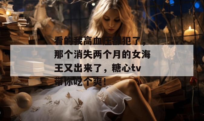 看的我高血压都犯了，那个消失两个月的女海王又出来了，糖心tv带你吃个爽！