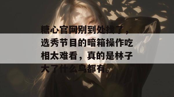 糖心官网别到处找了，选秀节目的暗箱操作吃相太难看，真的是林子大了什么鸟都有。