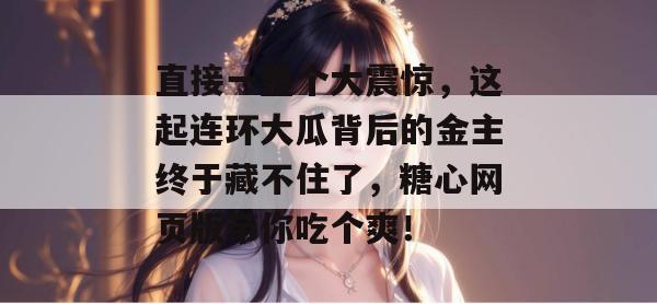 直接一整个大震惊，这起连环大瓜背后的金主终于藏不住了，糖心网页版带你吃个爽！